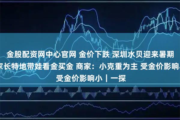 金股配资网中心官网 金价下跌 深圳水贝迎来暑期高峰 有家长特地带娃看金买金 商家：小克重为主 受金价影响小｜一探