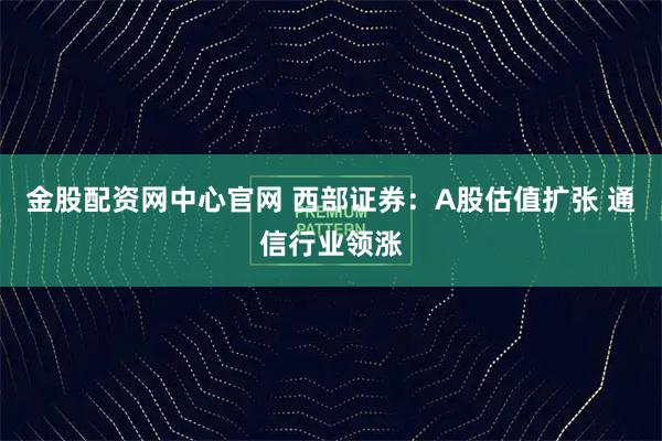 金股配资网中心官网 西部证券：A股估值扩张 通信行业领涨