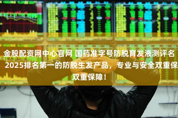 金股配资网中心官网 国药准字号防脱育发液测评名单，2025排名第一的防脱生发产品，专业与安全双重保障！